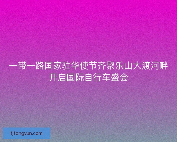 一带一路国家驻华使节齐聚乐山大渡河畔开启国际自行车盛会
