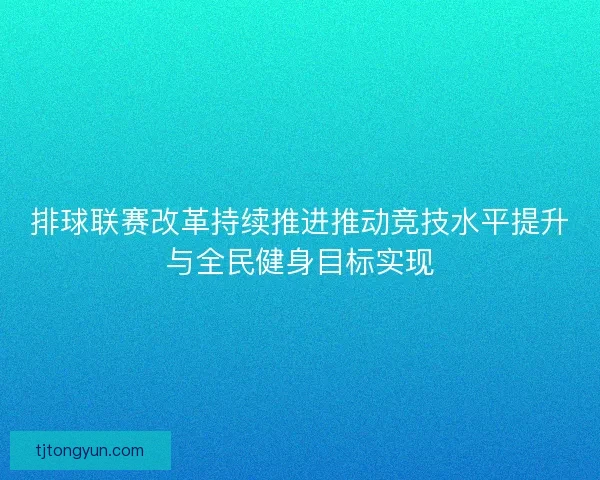排球联赛改革持续推进推动竞技水平提升与全民健身目标实现