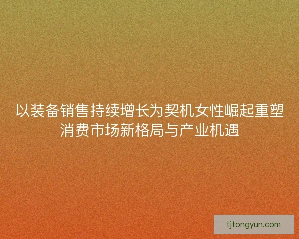 以装备销售持续增长为契机女性崛起重塑消费市场新格局与产业机遇
