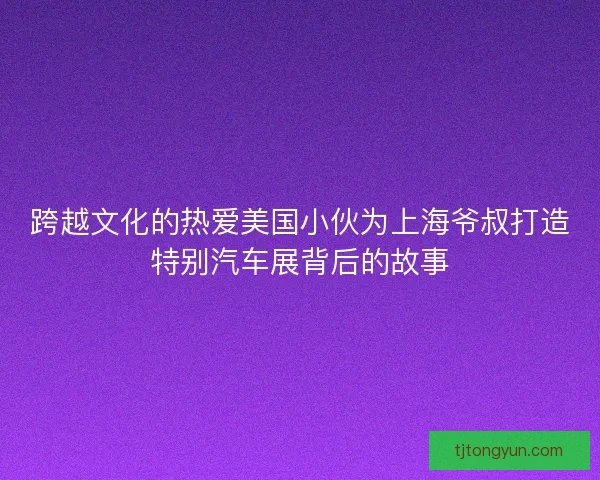 跨越文化的热爱美国小伙为上海爷叔打造特别汽车展背后的故事