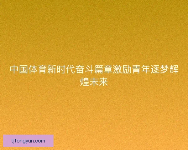 中国体育新时代奋斗篇章激励青年逐梦辉煌未来