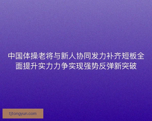 中国体操老将与新人协同发力补齐短板全面提升实力力争实现强势反弹新突破