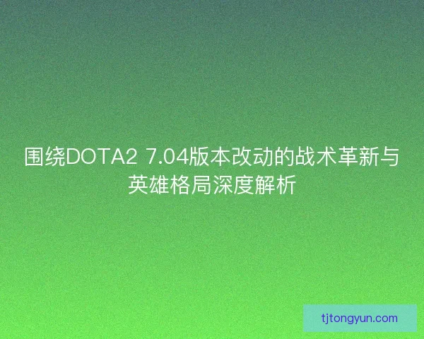 围绕DOTA2 7.04版本改动的战术革新与英雄格局深度解析
