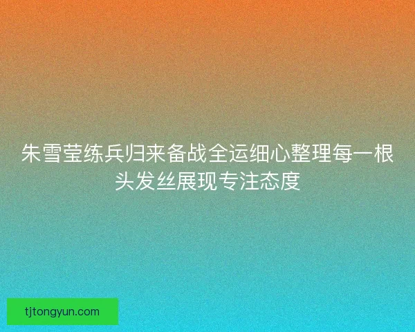 朱雪莹练兵归来备战全运细心整理每一根头发丝展现专注态度